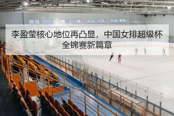 李盈莹核心地位再凸显，中国女排超级杯全锦赛新篇章